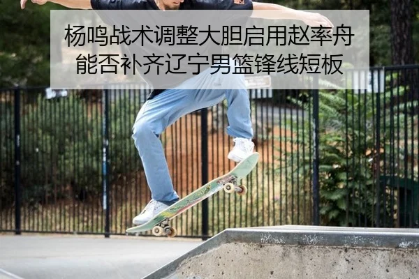 杨鸣战术调整大胆启用赵率舟 能否补齐辽宁男篮锋线短板