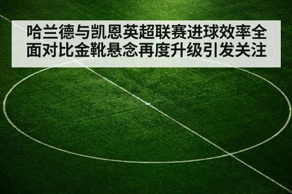 哈兰德与凯恩英超联赛进球效率全面对比金靴悬念再度升级引发关注
